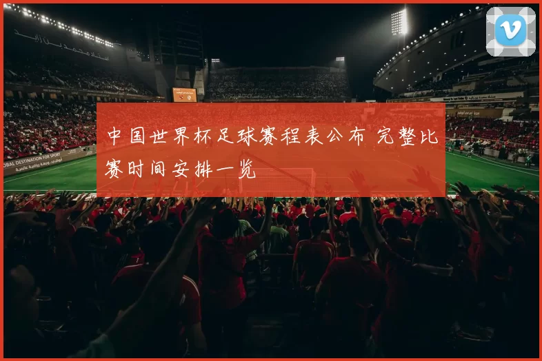 中国世界杯足球赛程表公布 完整比赛时间安排一览