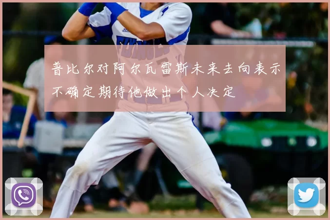 普比尔对阿尔瓦雷斯未来去向表示不确定期待他做出个人决定