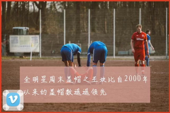 全明星周末盖帽之王坎比自2000年以来的盖帽数遥遥领先