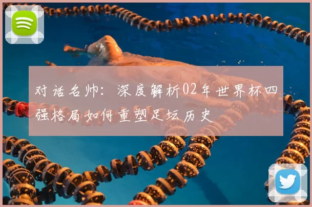 对话名帅:深度解析02年世界杯四强格局如何重塑足坛历史