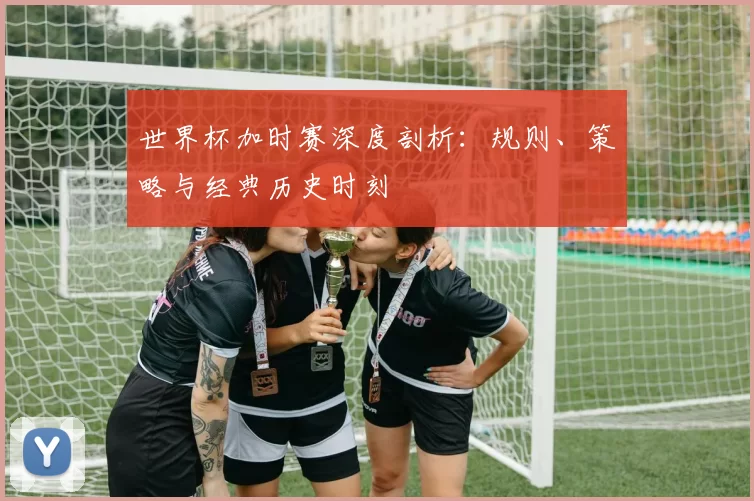 世界杯加时赛深度剖析：规则、策略与经典历史时刻