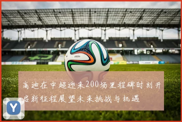 高迪在中超迎来200场里程碑时刻开启新征程展望未来挑战与机遇
