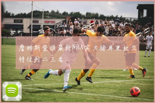 詹姆斯登顶最新NBA实力榜库里杜兰特位列二三名