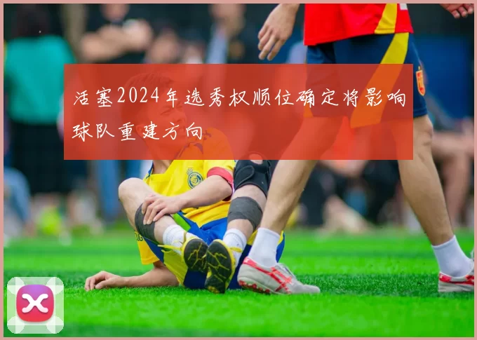 活塞2024年选秀权顺位确定将影响球队重建方向