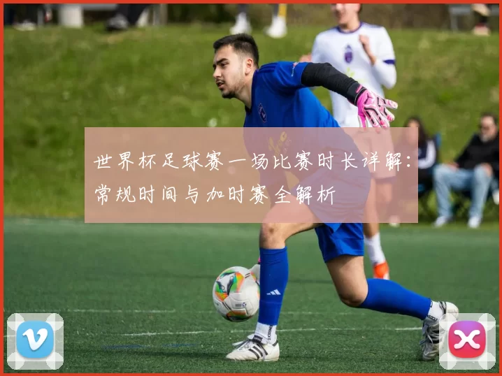 世界杯足球赛一场比赛时长详解：常规时间与加时赛全解析
