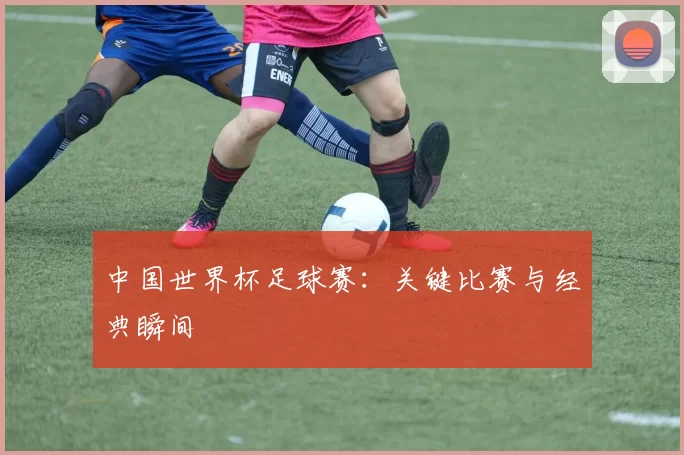 中国世界杯足球赛：关键比赛与经典瞬间