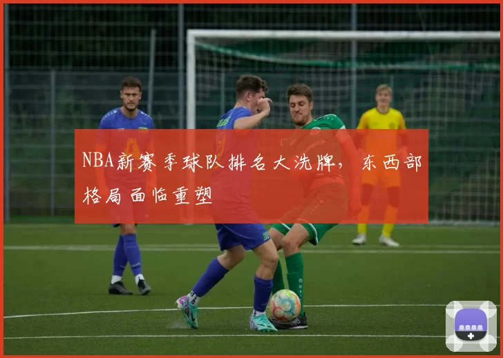 NBA新赛季球队排名大洗牌，东西部格局面临重塑