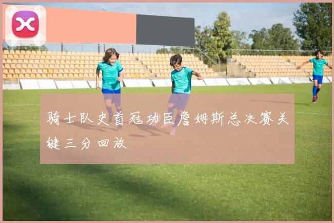 骑士队史首冠功臣詹姆斯总决赛关键三分回放