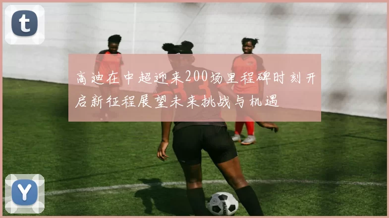 高迪在中超迎来200场里程碑时刻开启新征程展望未来挑战与机遇