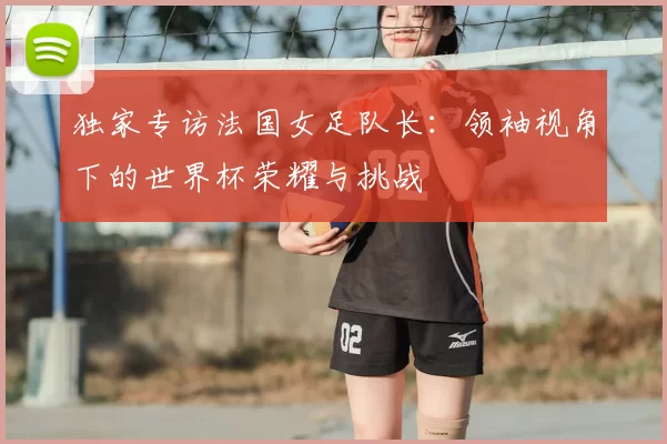 独家专访法国女足队长:领袖视角下的世界杯荣耀与挑战