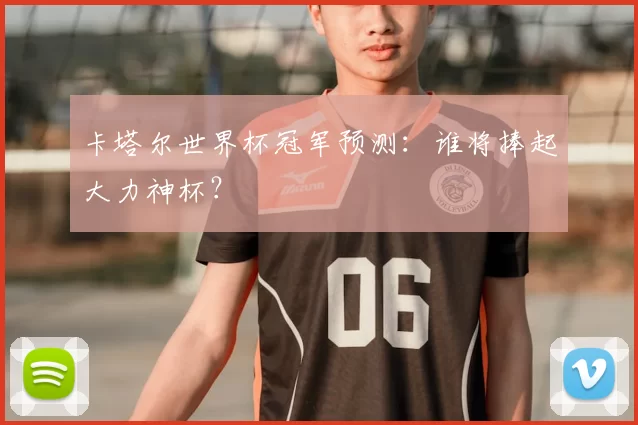 卡塔尔世界杯冠军预测：谁将捧起大力神杯？