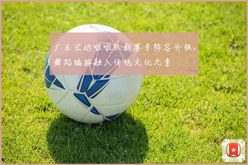 广东宏远啦啦队新赛季阵容升级，舞蹈编排融入传统文化元素