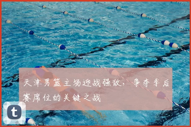 天津男篮主场迎战强敌，争夺季后赛席位的关键之战