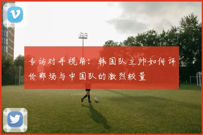 专访对手视角：韩国队主帅如何评价那场与中国队的激烈较量