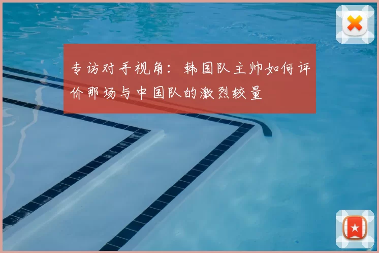 专访对手视角：韩国队主帅如何评价那场与中国队的激烈较量