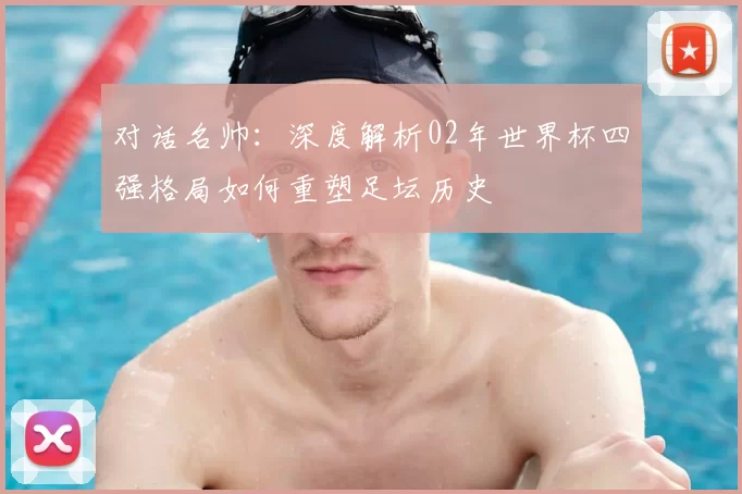 对话名帅：深度解析02年世界杯四强格局如何重塑足坛历史