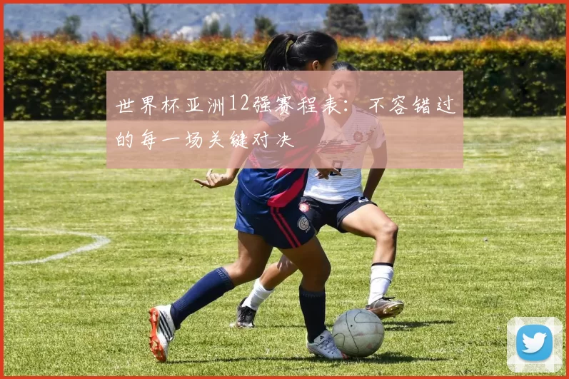 世界杯亚洲12强赛程表:不容错过的每一场关键对决