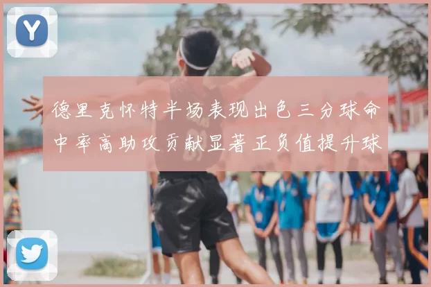 德里克怀特半场表现出色三分球命中率高助攻贡献显著正负值提升球队表现