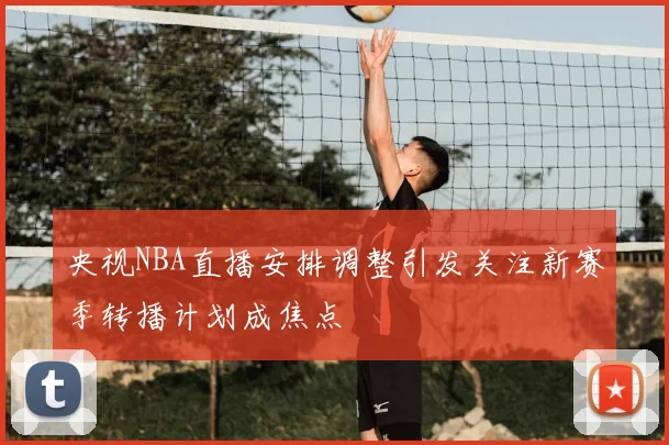 央视NBA直播安排调整引发关注新赛季转播计划成焦点