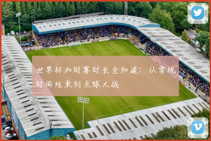 世界杯加时赛时长全知道：从常规时间结束到点球大战
