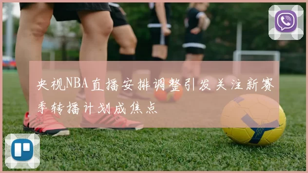 央视NBA直播安排调整引发关注新赛季转播计划成焦点