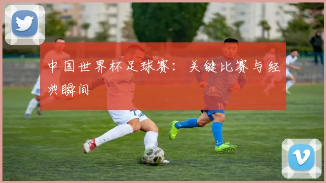 中国世界杯足球赛：关键比赛与经典瞬间