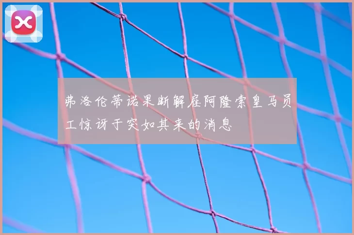 弗洛伦蒂诺果断解雇阿隆索皇马员工惊讶于突如其来的消息