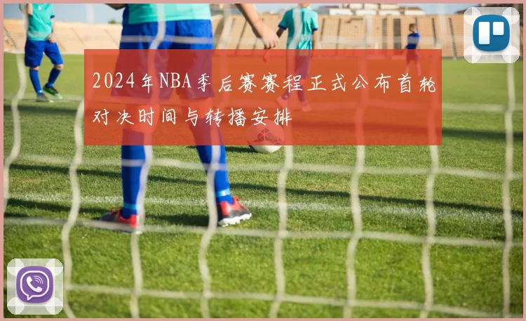 2024年NBA季后赛赛程正式公布首轮对决时间与转播安排