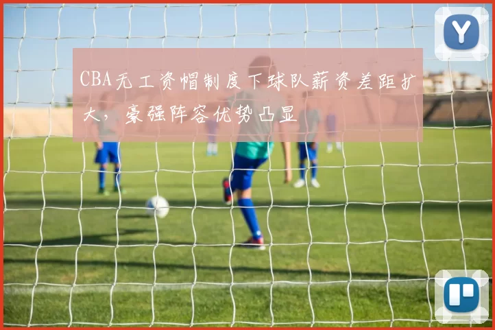 CBA无工资帽制度下球队薪资差距扩大，豪强阵容优势凸显