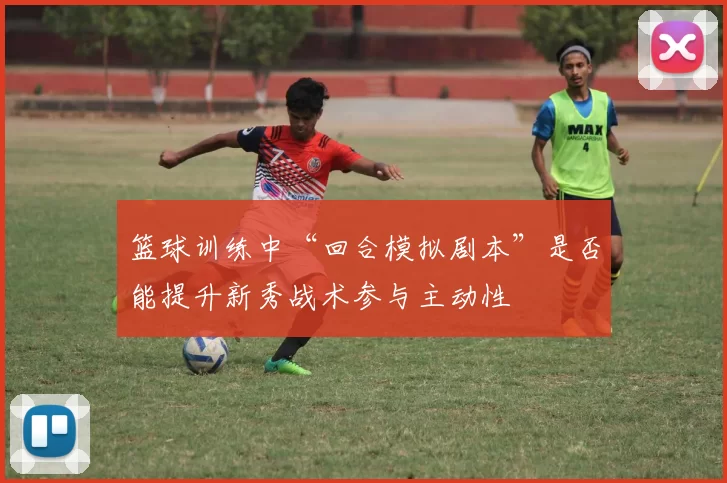 篮球训练中“回合模拟剧本”是否能提升新秀战术参与主动性