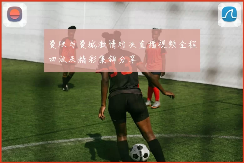 曼联与曼城激情对决直播视频全程回放及精彩集锦分享