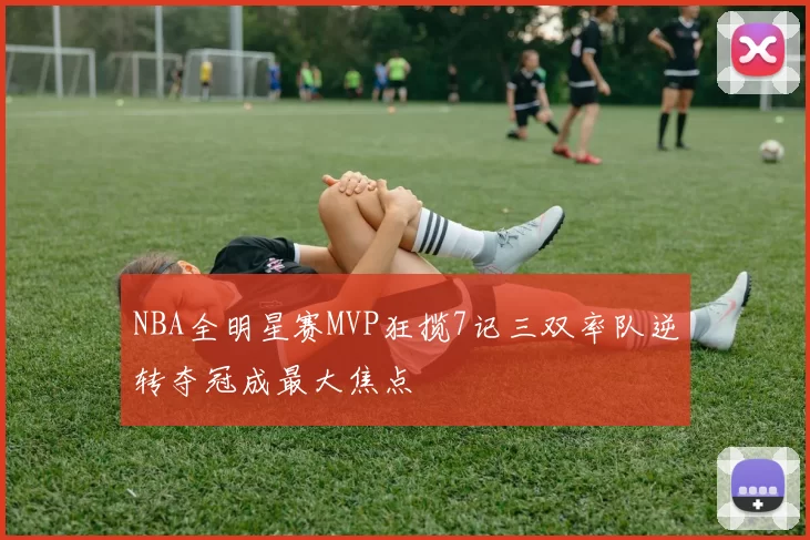 NBA全明星赛MVP狂揽7记三双率队逆转夺冠成最大焦点