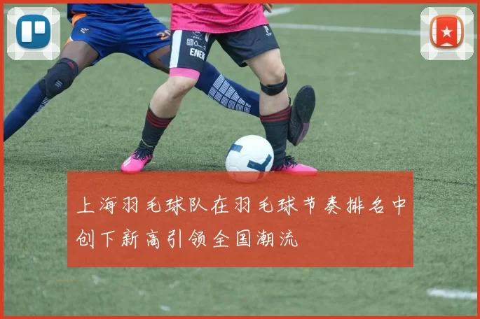 上海羽毛球队在羽毛球节奏排名中创下新高引领全国潮流