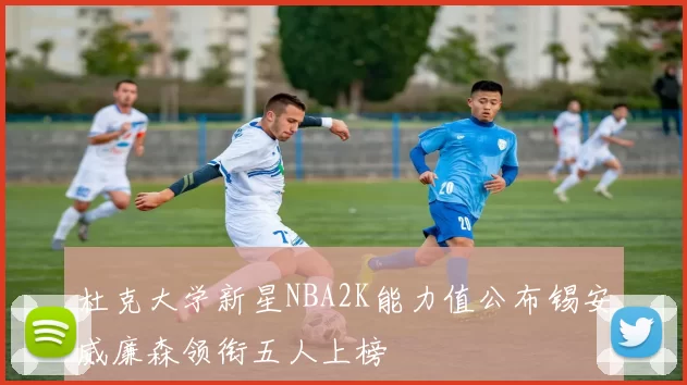 杜克大学新星NBA2K能力值公布锡安威廉森领衔五人上榜