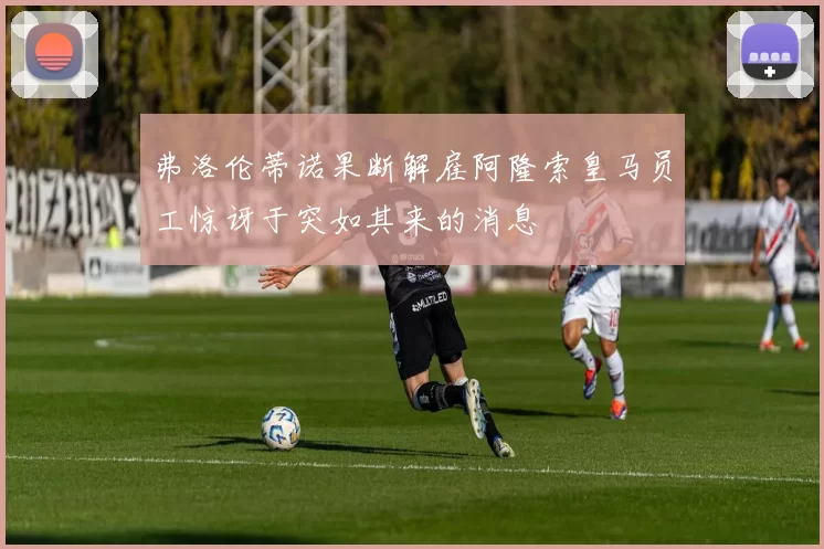 弗洛伦蒂诺果断解雇阿隆索皇马员工惊讶于突如其来的消息