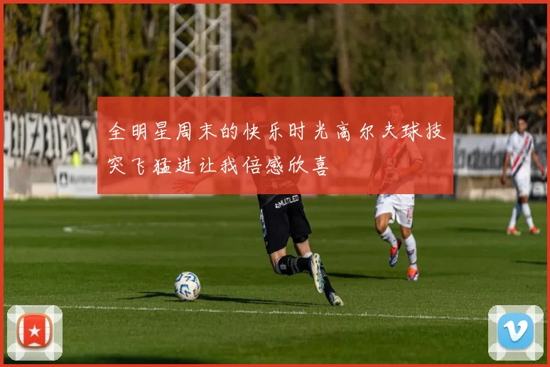 全明星周末的快乐时光高尔夫球技突飞猛进让我倍感欣喜
