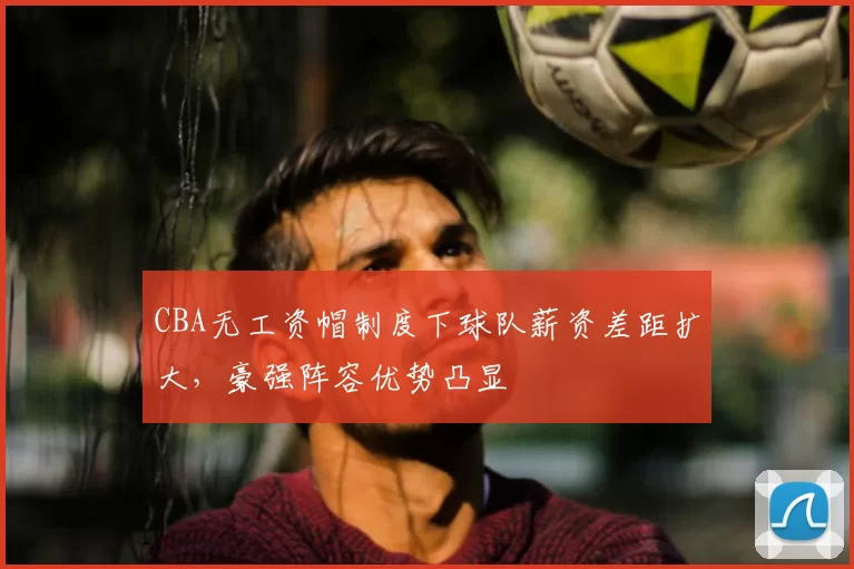 CBA无工资帽制度下球队薪资差距扩大，豪强阵容优势凸显