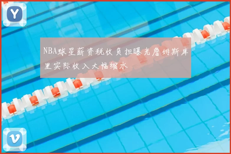 NBA球星薪资税收负担曝光詹姆斯库里实际收入大幅缩水