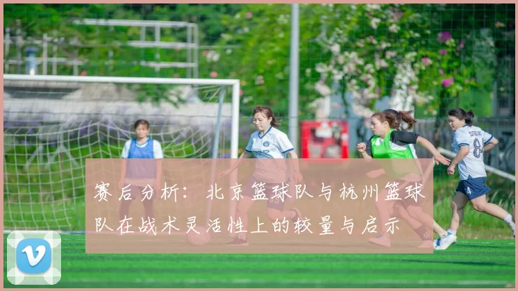 赛后分析：北京篮球队与杭州篮球队在战术灵活性上的较量与启示