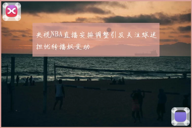 央视NBA直播安排调整引发关注球迷担忧转播权变动