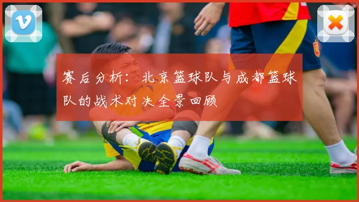 赛后分析：北京篮球队与成都篮球队的战术对决全景回顾