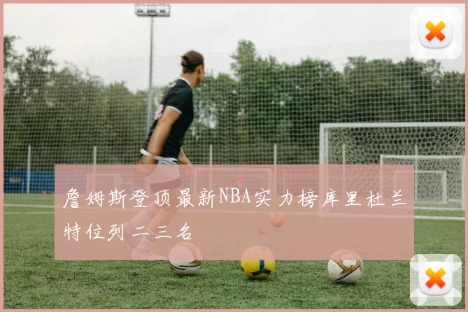 詹姆斯登顶最新NBA实力榜库里杜兰特位列二三名