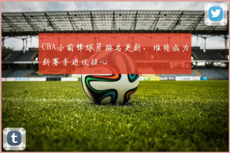 CBA小前锋球员排名更新，谁将成为新赛季进攻核心