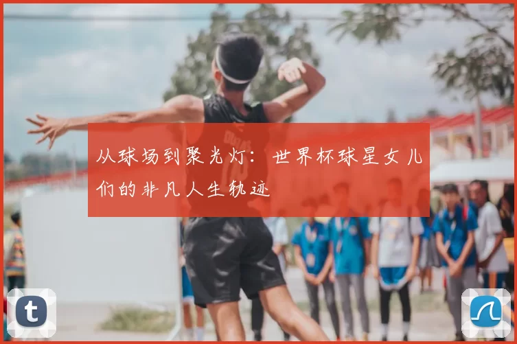 从球场到聚光灯:世界杯球星女儿们的非凡人生轨迹