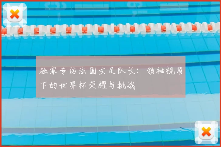 独家专访法国女足队长:领袖视角下的世界杯荣耀与挑战