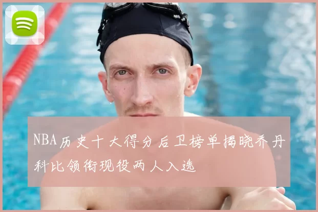 NBA历史十大得分后卫榜单揭晓乔丹科比领衔现役两人入选