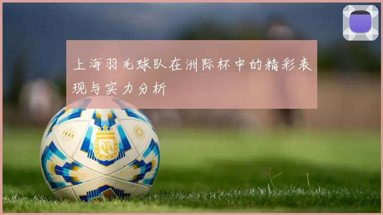 上海羽毛球队在洲际杯中的精彩表现与实力分析