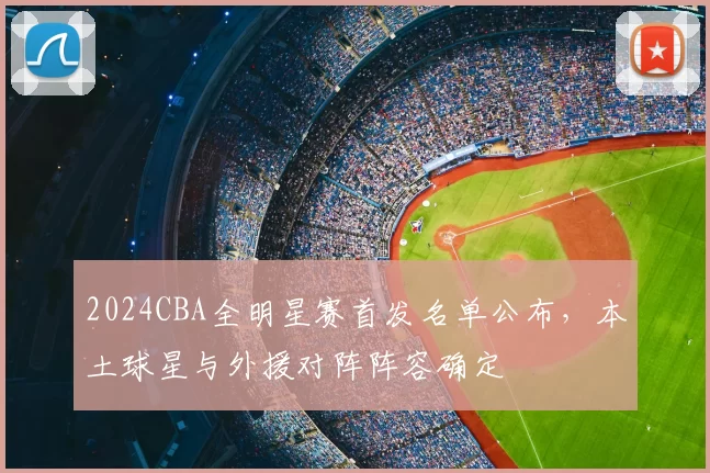 2024CBA全明星赛首发名单公布，本土球星与外援对阵阵容确定