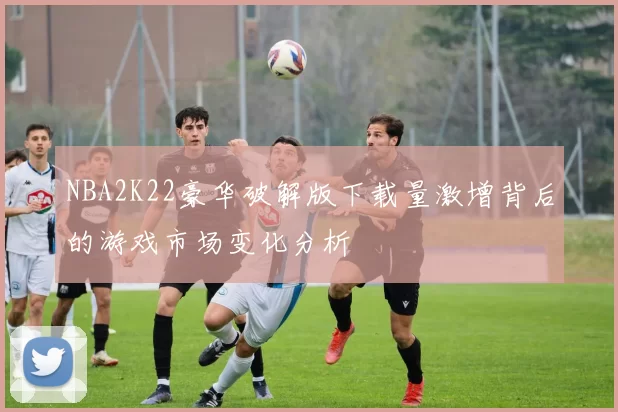 NBA2K22豪华破解版下载量激增背后的游戏市场变化分析