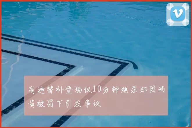 高迪替补登场仅10分钟绝杀却因两黄被罚下引发争议
